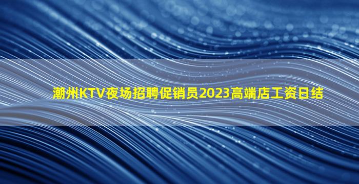 潮州KTV夜场招聘促销员2023高端店工资日结
